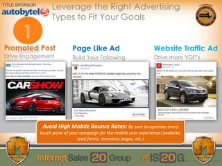 Website Traffic AdPage Like Ad
Drive Engagement
Promoted Post
Build Your Following Drive more VDP’s
© 2014 Digital Air Strike | Reproduction Prohibited
Leverage the Right Advertising
Types to Fit Your Goals
Avoid High Mobile Bounce Rates: Be sure to optimize every
touch point of your campaign for the mobile user experience! (website,
lead forms, inventory pages, etc.)
 