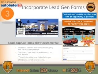 Incorporate Lead Gen Forms
Custom forms provide your fan base
with an opportunity to convert!
Lead capture forms allow customer to:
• Seamlessly submit a lead without interrupting
their Facebook experience
• Explore your new specials and inventory on
your website
• ***Lead information is sent directly to your
CRM (name, email, phone #, etc.)
Provide ‘ONE CLICK’ hyper links
to your key web pages
 