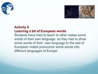 Activity 8
Learning a bit of European words
Students have tried to teach to other mates some
words of their own language, so they had to show
some words of their own language to the rest of
European mates pronounce some words into
different languages of Europe
 