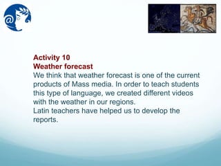 Activity 10
Weather forecast
We think that weather forecast is one of the current
products of Mass media. In order to teach students
this type of language, we created different videos
with the weather in our regions.
Latin teachers have helped us to develop the
reports.
 