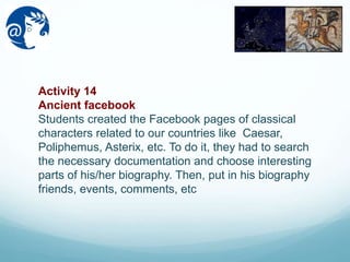 Activity 14
Ancient facebook
Students created the Facebook pages of classical
characters related to our countries like Caesar,
Poliphemus, Asterix, etc. To do it, they had to search
the necessary documentation and choose interesting
parts of his/her biography. Then, put in his biography
friends, events, comments, etc
 