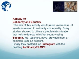 Activity 19
Solidarity and Equality
The aim of this activity was to raise awareness of
injustices related to solidarity and equality. Every
student showed to others a problematic situation
that he/she detects in his/her country using
Scoop.it. We, teachers, have provided them a
common Scoop.it account.
Finally they posted it on Instagram with the
hashtag #solidarityTILMPE
 