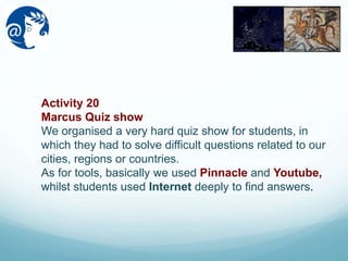 Activity 20
Marcus Quiz show
We organised a very hard quiz show for students, in
which they had to solve difficult questions related to our
cities, regions or countries.
As for tools, basically we used Pinnacle and Youtube,
whilst students used Internet deeply to find answers.
 