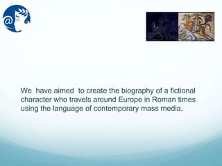 We have aimed to create the biography of a fictional
character who travels around Europe in Roman times
using the language of contemporary mass media.
 