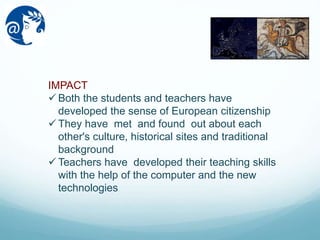 IMPACT
 Both the students and teachers have
developed the sense of European citizenship
 They have met and found out about each
other's culture, historical sites and traditional
background
 Teachers have developed their teaching skills
with the help of the computer and the new
technologies
 