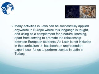 Many activities in Latin can be successfully applied
anywhere in Europe where this language is taught,
and using as a complement for a natural learning,
apart from serving to promote the relationship
between European students. As Latin is not included
in the curriculum ,it has been an unprecendant
experinece for us to perform scenes in Latin in
Turkey.
 