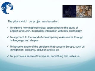 The pillars which our project was based on:
 To explore new methodological approaches to the study of
English and Latin, in constant interaction with new technology.
 To approach to the world of contemporary mass media through
its language and shapes.
 To become aware of the problems that concern Europe, such us
immigration, solidarity, pollution and so on.
 To promote a sense of Europe as something that unites us.
 