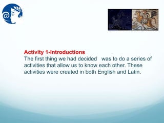 Activity 1-Introductions
The first thing we had decided was to do a series of
activities that allow us to know each other. These
activities were created in both English and Latin.
 