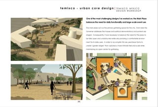 t e m i x c o - u r b a n c o r e d e s i g n | T E M I X C O,         MEXICO
                                                               DESIGN WORKSHOP


                       One of the most challenging designs I’ve worked on, the Main Plaza
                       balances the need for daily functionality and large-scale event use.

                       The main plaza acts as the primary gathering space for the city. From here the

                       Governer addresses the masses and political demonstrations and protests are

                       staged. Consequently, it was necessary to balance the need for the plaza to

                       be failry open and unobstructed while also providng a comfortable environ-

                       ment for its daily users. In order to accomplish this we used linear forms to

                       create “garden edges” that captured a more intimate feel and scale while

                       maintaining an open center for gathering.




               |9|
 