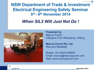 1 
Copyright 2014. November 2014 
Presented by 
Marcus Punch 
FSExpert (TÜV Rheinland), CPEng 
Marcus Punch Pty. Ltd. 
Risk and Reliability 
Mobile: +61 (0)432168849 
Email: marcus@marcuspunch.com 
Web: www.marcuspunch.com 
NSW Department of Trade & Investment Electrical Engineering Safety Seminar 5th - 6th November 2014 When SIL2 Will Just Not Do !  