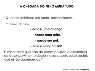 A CHEGADA DO FILHO MUDA TUDO
“Quando assistimos um parto, presenciamos
4 nascimentos:
- nasce uma criança,
- nasce uma mãe,
- nasce um pai,
- nasce uma família*.
É importante que não deixemos de lado a assistência
ao desenvolvimento desses novos papéis psico-sociais
que estão aparecendo.”
Décio Noronha, Obstetra.
 