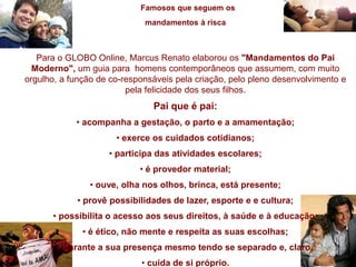 Famosos que seguem os
mandamentos à risca
Para o GLOBO Online, Marcus Renato elaborou os "Mandamentos do Pai
Moderno", um guia para homens contemporâneos que assumem, com muito
orgulho, a função de co-responsáveis pela criação, pelo pleno desenvolvimento e
pela felicidade dos seus filhos.
Pai que é pai:
• acompanha a gestação, o parto e a amamentação;
• exerce os cuidados cotidianos;
• participa das atividades escolares;
• é provedor material;
• ouve, olha nos olhos, brinca, está presente;
• provê possibilidades de lazer, esporte e e cultura;
• possibilita o acesso aos seus direitos, à saúde e à educação;
• é ético, não mente e respeita as suas escolhas;
• garante a sua presença mesmo tendo se separado e, claro,
• cuida de si próprio.
 