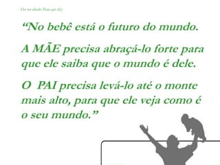 Há um ditado Maia que diz:
“No bebê está o futuro do mundo.
A MÃE precisa abraçá-lo forte para
que ele saiba que o mundo é dele.
O PAI precisa levá-lo até o monte
mais alto, para que ele veja como é
o seu mundo.”
 