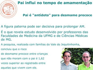 Pai influi no tempo de amamentação
Pai é "antídoto" para desmame precoce
A figura paterna pode ser decisiva para prolongar AM.
É o que revela estudo desenvolvido por professores das
Faculdades de Medicina da UFMG e de Ciências Médicas
de MG.
A pesquisa, realizada com famílias do Vale do Jequitinhonha,
concluiu que o risco
de desmame precoce entre crianças
que não moram com o pai é 1,62
vezes superior ao registrado entre
aquelas que vivem com ele.
 