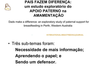 PAIS FAZEM DIFERENÇA:
um estudo exploratório do
APOIO PATERNO na
AMAMENTAÇÃO
Dads make a difference: an exploratory study of paternal support for
breastfeeding in Perth, Western Australia
• Três sub-temas foram:
Necessidade de mais informação;
Aprendendo o papel; e
Sendo um defensor.
 