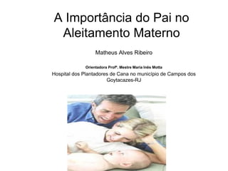 A Importância do Pai no
Aleitamento Materno
Matheus Alves Ribeiro
Orientadora Profª. Mestre Maria Inês Motta
Hospital dos Plantadores de Cana no município de Campos dos
Goytacazes-RJ
 