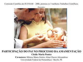 Comissão Científica do IX ENAM – 2006, premiou os 3 melhores Trabalhos Científicos.
Premiados:
PARTICIPAÇÃO DO PAI NO PROCESSO DAAMAMENTAÇÃO
Cleide Maria Pontes
Co-autores: Mônica Maria Osório; Aline Chaves Alexandrino
Universidade Federal de Pernambuco / Recife, PE
 