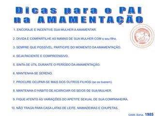 1. ENCORAJE E INCENTIVE SUA MULHER A AMAMENTAR.
2. DIVIDA E COMPARTILHE AS MAMAS DE SUA MULHER COM o seu filho..
3. SEMPRE QUE POSSÍVEL, PARTICIPE DO MOMENTO DA AMAMENTAÇÃO.
4. SEJA PACIENTE E COMPREENSIVO.
5. SINTA-SE ÚTIL DURANTE O PERÍODO DA AMAMENTAÇÃO.
6. MANTENHA-SE SERENO.
7. PROCURE OCUPAR-SE MAIS DOS OUTROS FILHOS (se os tiverem).
8. MANTENHA O HÁBITO DE ACARICIAR OS SEIOS DE SUA MULHER.
9. FIQUE ATENTO ÀS VARIAÇÕES DO APETITE SEXUAL DE SUA COMPANHEIRA.
10. NÃO TRAGA PARA CASA LATAS DE LEITE, MAMADEIRAS E CHUPETAS.
GIAM, Bahia, 1985
 