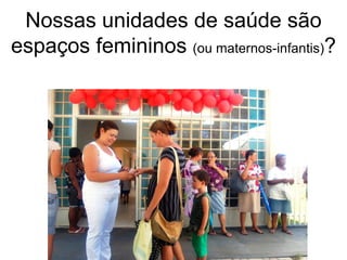 Nossas unidades de saúde são
espaços femininos (ou maternos-infantis)?
 