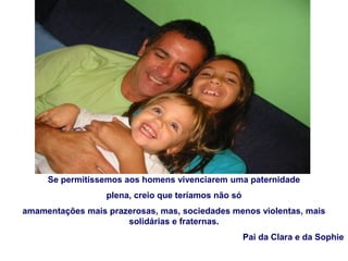 Se permitíssemos aos homens vivenciarem uma paternidade
plena, creio que teríamos não só
amamentações mais prazerosas, mas, sociedades menos violentas, mais
solidárias e fraternas.
Pai da Clara e da Sophie
 