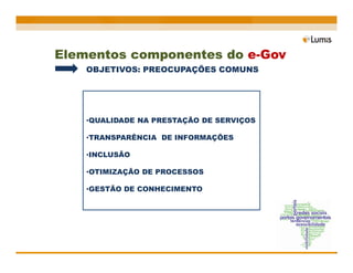 Elementos componentes do e-Gov
    OBJETIVOS: PREOCUPAÇÕES COMUNS




    •QUALIDADE NA PRESTAÇÃO DE SERVIÇOS

    •TRANSPARÊNCIA DE INFORMAÇÕES

    •INCLUSÃO

    •OTIMIZAÇÃO DE PROCESSOS

    •GESTÃO DE CONHECIMENTO
 