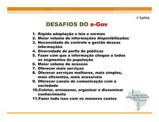 DESAFIOS DO e-Gov
1. Rápida adaptação e leis e normas
2. Maior volume de informações disponibilizadas
3. Necessidade de controle e gestão dessas
   informações
4. Diversidade de perfis de públicos
5. Fazer com que a informação chegue a todos
   os segmentos da população
6. Maior volume de acessos
7. Oferecer mais serviços
8. Oferecer serviços melhores, mais simples,
   mais eficientes, mais acessíveis
9. Oferecer canais de comunicação com a
   sociedade
10.Coletar, armazenar, organizar e disseminar
   conhecimento
11.Fazer tudo isso com os menores custos
 