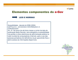 Elementos componentes do e-Gov
                LEIS E NORMAS



Acessibilidade - decreto lei 5296 (2004)
CAPÍTULO VI - DO ACESSO À INFORMAÇÃO E À
COMUNICAÇÃO
Art. 47. No prazo de até doze meses a contar da data de
publicação deste Decreto, será obrigatória a acessibilidade
nos portais e sítios eletrônicos da administração pública na
rede mundial de computadores (internet), para o uso das
pessoas portadoras de deficiência visual, garantindo-lhes o
pleno acesso às informações disponíveis.
 