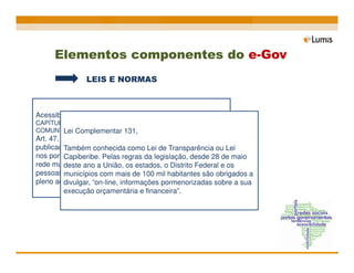 Elementos componentes do e-Gov
                LEIS E NORMAS



Acessibilidade - decreto lei 5296 (2004)
CAPÍTULO VI - DO ACESSO À INFORMAÇÃO E À
       Lei Complementar 131,
COMUNICAÇÃO
Art. 47. No prazo de até doze meses a contar da data de
publicação deste Decreto, será obrigatória a acessibilidade Lei
          Também conhecida como Lei de Transparência ou
nos portais e sítios eletrônicos da administração desde 28 de maio
          Capiberibe. Pelas regras da legislação, pública na
rede mundial de computadores estados, o para o uso das e os
          deste ano a União, os (internet), Distrito Federal
          portadoras de deficiência visual, garantindo-lhes o
pessoas municípios com mais de 100 mil habitantes são obrigados a
pleno acesso às informações disponíveis.
          divulgar, “on-line, informações pormenorizadas sobre a sua
          execução orçamentária e financeira”.
 