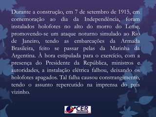 Durante a construção, em 7 de setembro de 1915, em
comemoração ao dia da Independência, foram
instalados holofotes no alto do morro do Leme,
promovendo-se um ataque noturno simulado ao Rio
de Janeiro, tendo as embarcações da Armada
Brasileira, feito se passar pelas da Marinha da
Argentina. À hora estipulada para o exercício, com a
presença do Presidente da República, ministros e
autoridades, a instalação elétrica falhou, deixando os
holofotes apagados. Tal falha causou constrangimento,
tendo o assunto repercutido na imprensa do país
vizinho.
 