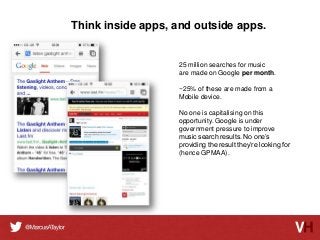 Think inside apps, and outside apps.

25 million searches for music
are made on Google per month.
~25% of these are made from a
Mobile device.
No one is capitalising on this
opportunity. Google is under
government pressure to improve
music search results. No one’s
providing the result they’re looking for
(hence GPMAA).

 