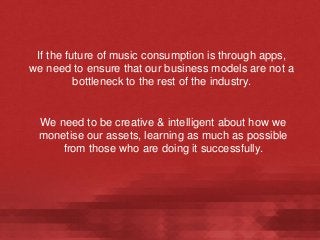 If the future of music consumption is through apps,
we need to ensure that our business models are not a
bottleneck to the rest of the industry.

We need to be creative & intelligent about how we
monetise our assets, learning as much as possible
from those who are doing it successfully.

 
