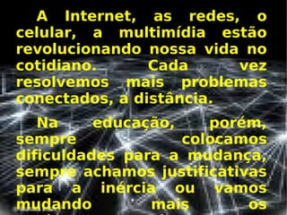 A Internet, as redes, o celular, a multimídia estão revolucionando nossa vida no cotidiano. Cada vez resolvemos mais problemas conectados, a distância.  Na educação, porém, sempre colocamos dificuldades para a mudança, sempre achamos justificativas para a inércia ou vamos mudando mais os equipamentos do que os  procedimentos.   