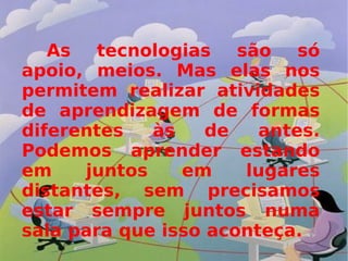 As tecnologias são só apoio, meios. Mas elas nos permitem realizar atividades de aprendizagem de formas diferentes às de antes. Podemos aprender estando em juntos em lugares distantes, sem precisamos estar sempre juntos numa sala para que isso aconteça. 