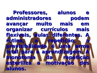 Professores, alunos e administradores podem avançar muito mais em organizar currículos mais flexíveis, aulas diferentes. A rotina, a repetição, a previsibilidade é uma arma letal para a aprendizagem. A monotonia da repetição esteriliza a motivação dos alunos. 
