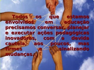 Todos os que estamos envolvidos em educação precisamos conversar, planejar e executar ações pedagógicas inovadoras, com a devida cautela, aos poucos, mas firmes e sinalizando mudanças.   