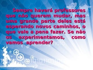Sempre haverá professores que não querem mudar, mas uma grande parte deles está esperando novos caminhos, o que vale a pena fazer. Se não os experimentamos, como vamos  aprender? 