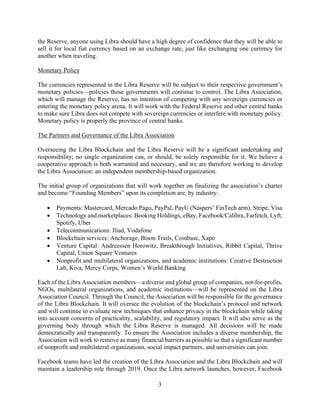 3
the Reserve, anyone using Libra should have a high degree of confidence that they will be able to
sell it for local fiat currency based on an exchange rate, just like exchanging one currency for
another when traveling.
Monetary Policy
The currencies represented in the Libra Reserve will be subject to their respective government’s
monetary policies—policies those governments will continue to control. The Libra Association,
which will manage the Reserve, has no intention of competing with any sovereign currencies or
entering the monetary policy arena. It will work with the Federal Reserve and other central banks
to make sure Libra does not compete with sovereign currencies or interfere with monetary policy.
Monetary policy is properly the province of central banks.
The Partners and Governance of the Libra Association
Overseeing the Libra Blockchain and the Libra Reserve will be a significant undertaking and
responsibility; no single organization can, or should, be solely responsible for it. We believe a
cooperative approach is both warranted and necessary, and we are therefore working to develop
the Libra Association: an independent membership-based organization.
The initial group of organizations that will work together on finalizing the association’s charter
and become “Founding Members” upon its completion are, by industry:
• Payments: Mastercard, Mercado Pago, PayPal, PayU (Naspers’ FinTech arm), Stripe, Visa
• Technology and marketplaces: Booking Holdings, eBay, Facebook/Calibra, Farfetch, Lyft,
Spotify, Uber
• Telecommunications: Iliad, Vodafone
• Blockchain services: Anchorage, Bison Trails, Coinbase, Xapo
• Venture Capital: Andreessen Horowitz, Breakthrough Initiatives, Ribbit Capital, Thrive
Capital, Union Square Ventures
• Nonprofit and multilateral organizations, and academic institutions: Creative Destruction
Lab, Kiva, Mercy Corps, Women’s World Banking
Each of the Libra Association members—a diverse and global group of companies, not-for-profits,
NGOs, multilateral organizations, and academic institutions—will be represented on the Libra
Association Council. Through the Council, the Association will be responsible for the governance
of the Libra Blockchain. It will oversee the evolution of the blockchain’s protocol and network
and will continue to evaluate new techniques that enhance privacy in the blockchain while taking
into account concerns of practicality, scalability, and regulatory impact. It will also serve as the
governing body through which the Libra Reserve is managed. All decisions will be made
democratically and transparently. To ensure the Association includes a diverse membership, the
Association will work to remove as many financial barriers as possible so that a significant number
of nonprofit and multilateral organizations, social impact partners, and universities can join.
Facebook teams have led the creation of the Libra Association and the Libra Blockchain and will
maintain a leadership role through 2019. Once the Libra network launches, however, Facebook
 