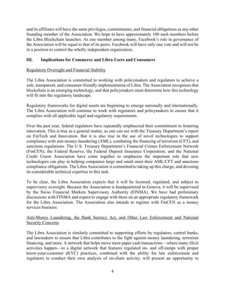 4
and its affiliates will have the same privileges, commitments, and financial obligations as any other
founding member of the Association. We hope to have approximately 100 such members before
the Libra Blockchain launches. As one member among many, Facebook’s role in governance of
the Association will be equal to that of its peers. Facebook will have only one vote and will not be
in a position to control the wholly independent organization.
III. Implications for Commerce and Libra Users and Consumers
Regulatory Oversight and Financial Stability
The Libra Association is committed to working with policymakers and regulators to achieve a
safe, transparent, and consumer-friendly implementation of Libra. The Association recognizes that
blockchain is an emerging technology, and that policymakers must determine how this technology
will fit into the regulatory landscape.
Regulatory frameworks for digital assets are beginning to emerge nationally and internationally.
The Libra Association will continue to work with regulators and policymakers to ensure that it
complies with all applicable legal and regulatory requirements.
Over the past year, federal regulators have repeatedly emphasized their commitment to fostering
innovation. This is true as a general matter, as one can see with the Treasury Department’s report
on FinTech and Innovation. But it is also true in the use of novel technologies to support
compliance with anti-money-laundering (AML), combating the financing of terrorism (CFT), and
sanctions regulations. The U.S. Treasury Department’s Financial Crimes Enforcement Network
(FinCEN), the Federal Reserve, the Federal Deposit Insurance Corporation, and the National
Credit Union Association have come together to emphasize the important role that new
technologies can play in helping companies large and small meet their AML/CFT and sanctions
compliance obligations. The Libra Association is committed to taking up this charge, and devoting
its considerable technical expertise to this task.
To be clear, the Libra Association expects that it will be licensed, regulated, and subject to
supervisory oversight. Because the Association is headquartered in Geneva, it will be supervised
by the Swiss Financial Markets Supervisory Authority (FINMA). We have had preliminary
discussions with FINMA and expect to engage with them on an appropriate regulatory framework
for the Libra Association. The Association also intends to register with FinCEN as a money
services business.
Anti-Money Laundering, the Bank Secrecy Act, and Other Law Enforcement and National
Security Concerns
The Libra Association is similarly committed to supporting efforts by regulators, central banks,
and lawmakers to ensure that Libra contributes to the fight against money laundering, terrorism
financing, and more. A network that helps move more paper cash transactions—where many illicit
activities happen—to a digital network that features regulated on- and off-ramps with proper
know-your-customer (KYC) practices, combined with the ability for law enforcement and
regulators to conduct their own analysis of on-chain activity, will present an opportunity to
 