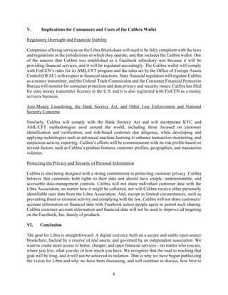 6
V. Implications for Consumers and Users of the Calibra Wallet
Regulatory Oversight and Financial Stability
Companies offering services on the Libra Blockchain will need to be fully compliant with the laws
and regulations in the jurisdictions in which they operate, and that includes the Calibra wallet. One
of the reasons that Calibra was established as a Facebook subsidiary was because it will be
providing financial services, and it will be regulated accordingly. The Calibra wallet will comply
with FinCEN’s rules for its AML/CFT program and the rules set by the Office of Foreign Assets
Control (OFAC) with respect to financial sanctions. State financial regulators will regulate Calibra
as a money transmitter, and the Federal Trade Commission and the Consumer Financial Protection
Bureau will monitor for consumer protection and data privacy and security issues. Calibra has filed
for state money transmitter licenses in the U.S. and it is also registered with FinCEN as a money
services business.
Anti-Money Laundering, the Bank Secrecy Act, and Other Law Enforcement and National
Security Concerns
Similarly, Calibra will comply with the Bank Secrecy Act and will incorporate KYC and
AML/CFT methodologies used around the world, including those focused on customer
identification and verification, and risk-based customer due diligence, while developing and
applying technologies such as advanced machine learning to enhance transaction monitoring, and
suspicious activity reporting. Calibra’s efforts will be commensurate with its risk profile based on
several factors, such as Calibra’s product features, customer profiles, geographies, and transaction
volumes.
Protecting the Privacy and Security of Personal Information
Calibra is also being designed with a strong commitment to protecting customer privacy. Calibra
believes that customers hold rights to their data and should have simple, understandable, and
accessible data-management controls. Calibra will not share individual customer data with the
Libra Association, no matter how it might be collected, nor will Calibra receive other personally
identifiable user data from the Libra Association. And, except in limited circumstances, such as
preventing fraud or criminal activity and complying with the law, Calibra will not share customers’
account information or financial data with Facebook unless people agree to permit such sharing.
Calibra customer account information and financial data will not be used to improve ad targeting
on the Facebook, Inc. family of products.
VI. Conclusion
The goal for Libra is straightforward: A digital currency built on a secure and stable open-source
blockchain, backed by a reserve of real assets, and governed by an independent association. We
want to create more access to better, cheaper, and open financial services—no matter who you are,
where you live, what you do, or how much you have. We recognize that the road to reaching that
goal will be long, and it will not be achieved in isolation. That is why we have begun publicizing
the vision for Libra and why we have been discussing, and will continue to discuss, how best to
 