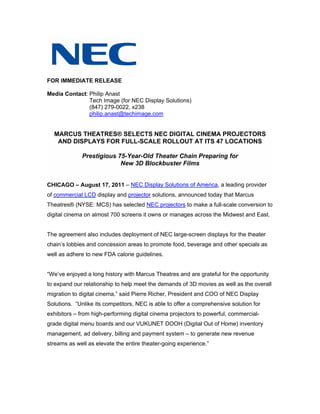 FOR IMMEDIATE RELEASE

Media Contact: Philip Anast
               Tech Image (for NEC Display Solutions)
               (847) 279-0022, x238
               philip.anast@techimage.com


  MARCUS THEATRES® SELECTS NEC DIGITAL CINEMA PROJECTORS
   AND DISPLAYS FOR FULL-SCALE ROLLOUT AT ITS 47 LOCATIONS

             Prestigious 75-Year-Old Theater Chain Preparing for
                          New 3D Blockbuster Films


CHICAGO – August 17, 2011 – NEC Display Solutions of America, a leading provider
of commercial LCD display and projector solutions, announced today that Marcus
Theatres® (NYSE: MCS) has selected NEC projectors to make a full-scale conversion to
digital cinema on almost 700 screens it owns or manages across the Midwest and East.


The agreement also includes deployment of NEC large-screen displays for the theater
chain’s lobbies and concession areas to promote food, beverage and other specials as
well as adhere to new FDA calorie guidelines.


“We’ve enjoyed a long history with Marcus Theatres and are grateful for the opportunity
to expand our relationship to help meet the demands of 3D movies as well as the overall
migration to digital cinema,” said Pierre Richer, President and COO of NEC Display
Solutions. “Unlike its competitors, NEC is able to offer a comprehensive solution for
exhibitors – from high-performing digital cinema projectors to powerful, commercial-
grade digital menu boards and our VUKUNET DOOH (Digital Out of Home) inventory
management, ad delivery, billing and payment system – to generate new revenue
streams as well as elevate the entire theater-going experience.”
 