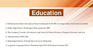 Education
 Kirkkonummi Senior Secondary School Graduated 31.05 1991. Average marks Cum laude (excellent)
 Zillah High School, Washington State, graduate 1989
 Åbo Academy, Faculty of Economics and Social & Political Sciences, Program: Economy and law
 Administration 1992-1996
 Marketing Institute, Helsinki Special course Marketing
 Languista Language School, Hamburg Super INT-50 Business-German 1993
 