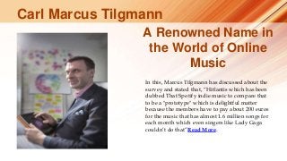 A Renowned Name in
the World of Online
Music
In this, Marcus Tilgmann has discussed about the
survey and stated that, “Hitlantis which has been
dubbed That Spotify indie music to compare that
to be a "prototype" which is delightful matter
because the members have to pay about 200 euros
for the music that has almost 1.6 million songs for
each month which even singers like Lady Gaga
couldn’t do that”Read More.
Carl Marcus Tilgmann
 