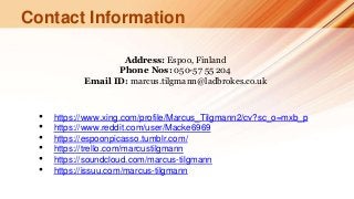 Contact Information
Address: Espoo, Finland
Phone Nos: 050-57 55 204
Email ID: marcus.tilgmann@ladbrokes.co.uk
• https://www.xing.com/profile/Marcus_Tilgmann2/cv?sc_o=mxb_p
• https://www.reddit.com/user/Macke6969
• https://espoonpicasso.tumblr.com/
• https://trello.com/marcustilgmann
• https://soundcloud.com/marcus-tilgmann
• https://issuu.com/marcus-tilgmann
 