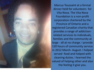 Marcus Toussaint at a formal
 dinner held for volunteers for
     Vita Nova. The Vita Nova
    Foundation is a non-profit
  corporation chartered by the
    Province of Ontario and a
registered Canadian charity that
 provides a range of addiction-
 related services to individuals,
 families and the community at
large - all at no charge. I provide
120 hours of community service
in 2012 March- August. I helped
  served food and helped with
  cleaning duties. I learned the
valued of helping other and also
      the feeling it give you.
 