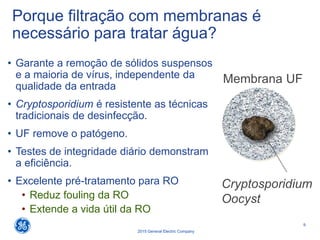 9
2015 General Electric Company
Porque filtração com membranas é
necessário para tratar água?
• Garante a remoção de sólidos suspensos
e a maioria de vírus, independente da
qualidade da entrada
• Cryptosporidium é resistente as técnicas
tradicionais de desinfecção.
• UF remove o patógeno.
• Testes de integridade diário demonstram
a eficiência.
• Excelente pré-tratamento para RO
• Reduz fouling da RO
• Extende a vida útil da RO
Cryptosporidium
Oocyst
Membrana UF
 