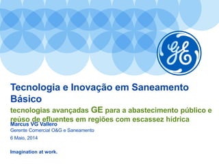 Imagination at work.
Tecnologia e Inovação em Saneamento
Básico
tecnologias avançadas GE para a abastecimento público e
reúso de efluentes em regiões com escassez hídrica
Marcus VG Vallero
Gerente Comercial O&G e Saneamento
6 Maio, 2014
 
