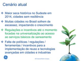 21
2015 General Electric Company
Cenário atual
 Maior seca histórica no Sudeste em
2014, cidades sem resiliência
 Muitas cidades no Brasil sofrem de
escassez, impactando o crescimento
 Regulações e incentivos até o momento
focadas na universalização ao acesso
ao serviços básicos de saneamento
 Falta de políticas / regulações /
ferramentas / incentivos para a
implementação de reuso e tecnologias
avançadas em cidades e industrias
 