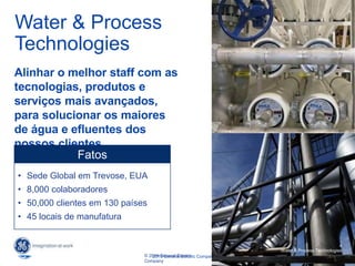 4
2015 General Electric Company
4
Water & Process Technologies
© 2014 General Electric
Company
Water & Process
Technologies
Alinhar o melhor staff com as
tecnologias, produtos e
serviços mais avançados,
para solucionar os maiores
de água e efluentes dos
nossos clientes
• Sede Global em Trevose, EUA
• 8,000 colaboradores
• 50,000 clientes em 130 países
• 45 locais de manufatura
Fatos
4
Water & Process Technologies
 