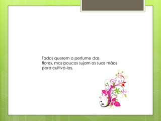 Todos querem o perfume das
flores, mas poucos sujam as suas mãos
para cultivá-las.
 