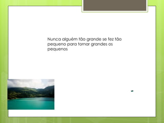 Nunca alguém tão grande se fez tão
pequeno para tornar grandes os
pequenos
 